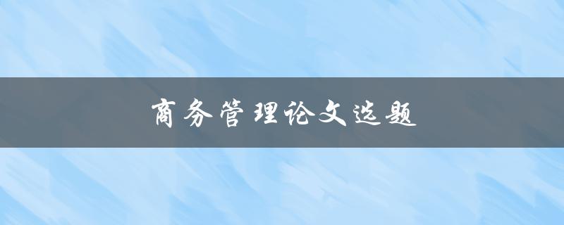 商务管理论文选题(如何选择适合自己的研究主题)