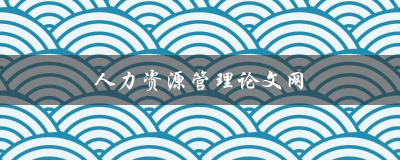 人力资源管理论文网(如何提高论文质量和通过率)