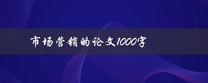 市场营销的论文1000字(如何撰写高质量的论文)