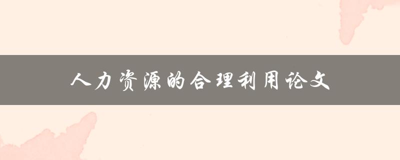 人力资源的合理利用论文(如何优化企业人力资源管理)