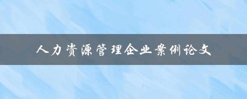 如何运用人力资源管理来提升企业绩效？——以某企业为案例论文分析