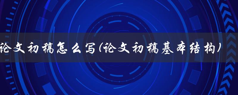 论文初稿怎么写(论文初稿基本结构)