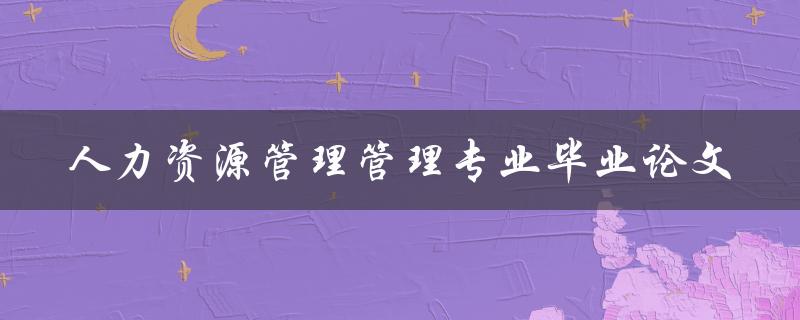 你如何写一篇关于人力资源管理专业毕业论文的高质量论文