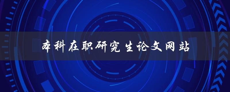 本科在职研究生论文网站(哪些网站可供选择)