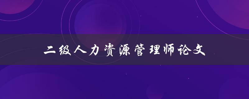 二级人力资源管理师论文(如何撰写一篇高质量的论文)