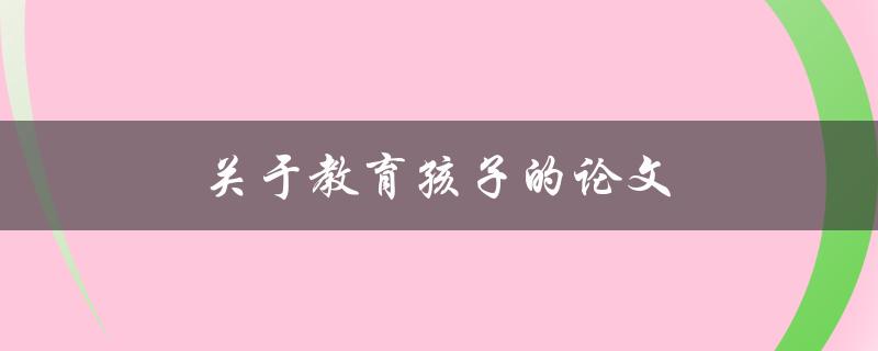 关于教育孩子的论文(如何培养孩子的学习兴趣和能力)