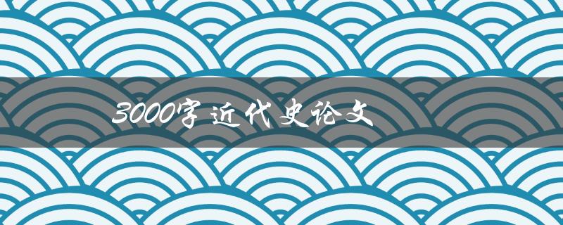 3000字近代史论文(如何写出优秀的论文)