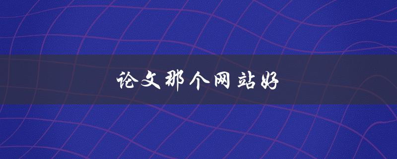 论文那个网站好(如何选择可信赖的论文代写网站)