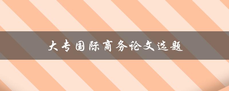 大专国际商务论文选题(国际商务论文研究方向)