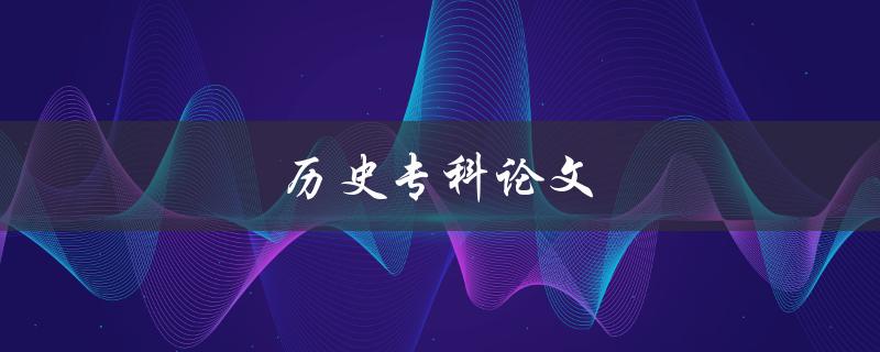 历史专科论文(如何写好一篇优秀的历史专科论文)