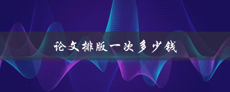 论文排版一次多少钱(论文排版市场行情)