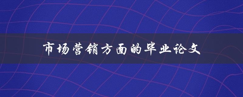 市场营销方面的毕业论文(如何选择一个独特的研究主题)