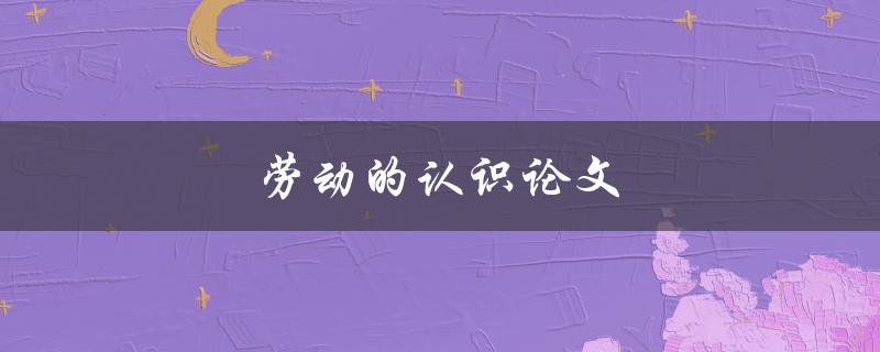 劳动的认识论文(为什么劳动是认识的源泉)