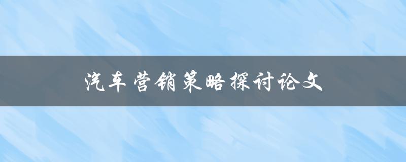 汽车营销策略探讨论文(如何打造成功的汽车品牌营销策略)