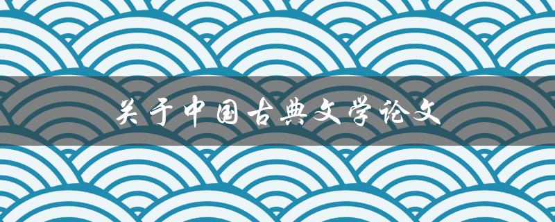 关于中国古典文学论文(如何撰写高质量的论文)