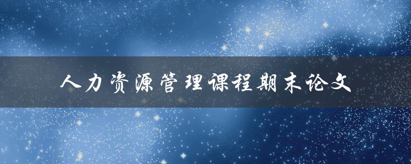 什么是人力资源管理课程期末论文 什么是人力资源管理课程期末论文
