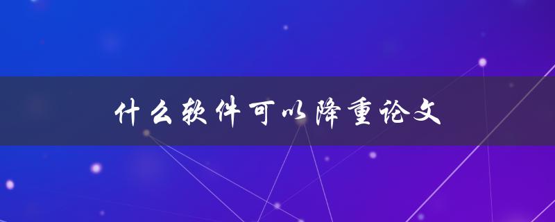 什么软件可以降重论文(推荐几款高效可靠的降重工具)