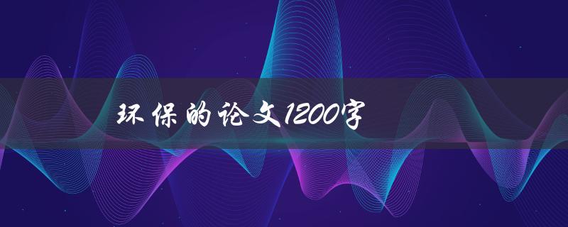 环保的论文1200字(如何写出高质量的环保主题论文)