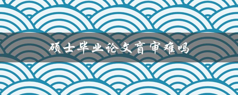硕士毕业论文盲审难吗(应该如何应对)