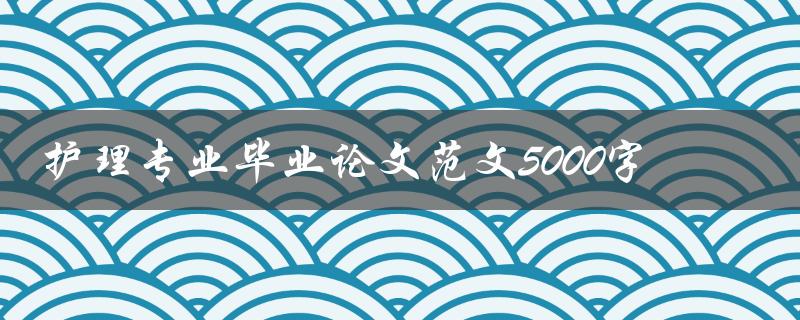 护理专业毕业论文范文5000字(如何写出高质量的毕业论文)