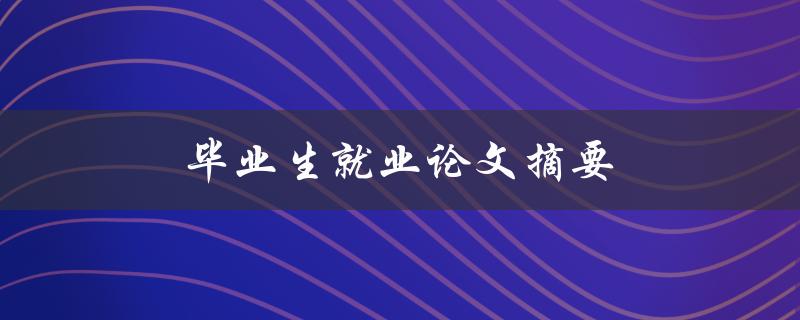毕业生就业论文摘要(如何撰写一个出色的摘要)