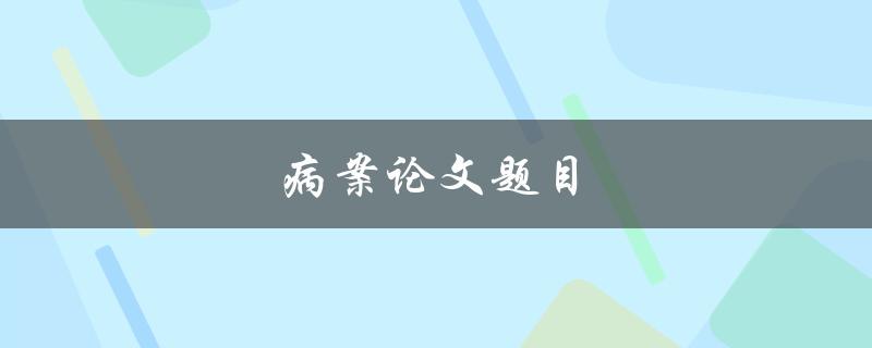 病案论文题目(如何选择合适的研究主题)