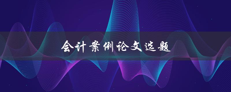 会计案例论文选题(如何选择合适的案例进行研究)