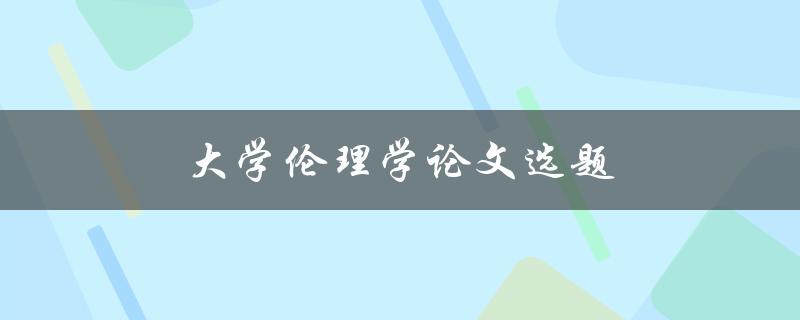 大学伦理学论文选题(如何选择合适的研究方向)