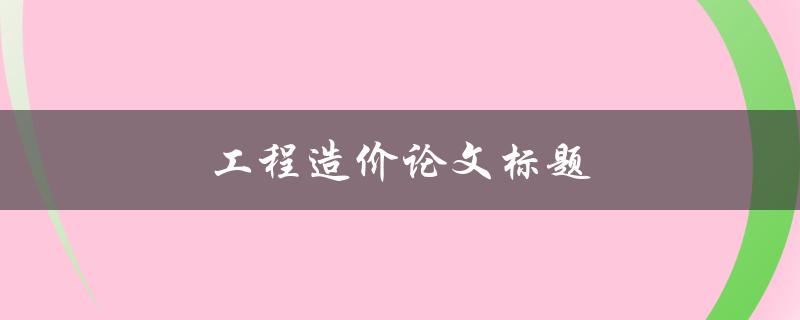 工程造价论文标题(如何选择适合的研究方向和方法)