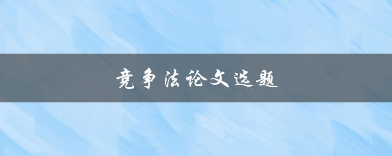 竞争法论文选题(如何选择适合的研究方向)
