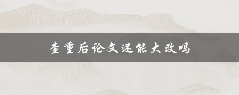 查重后论文还能大改吗(如何修改论文重复内容)