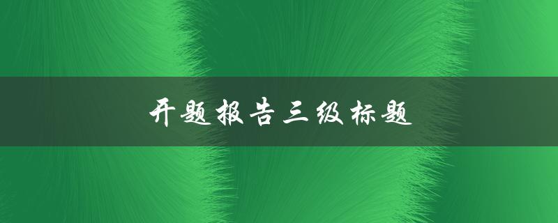 开题报告三级标题(如何撰写一个优秀的开题报告)