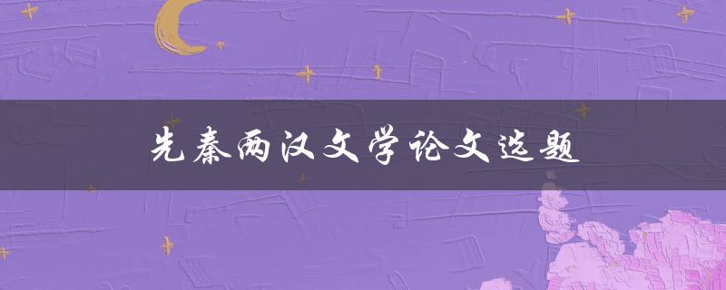 先秦两汉文学论文选题(如何选择独具特色的研究方向)