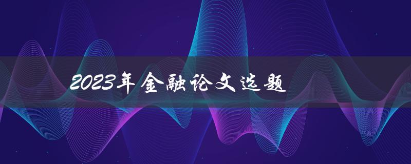 2023年金融论文选题(如何选择金融论文主题)