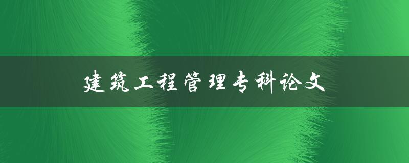 建筑工程管理专科论文(如何选择合适的研究方向)