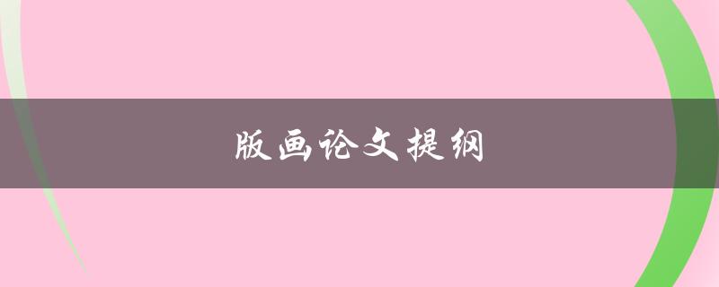 版画论文提纲(如何编写一个完整的版画论文提纲)
