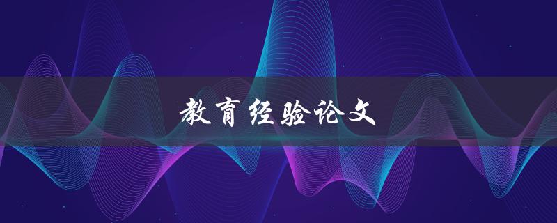 教育经验论文(如何撰写一篇优秀的教育经验论文)