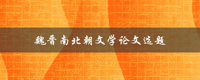 魏晋南北朝文学论文选题(如何选择独特而有价值的研究方向)