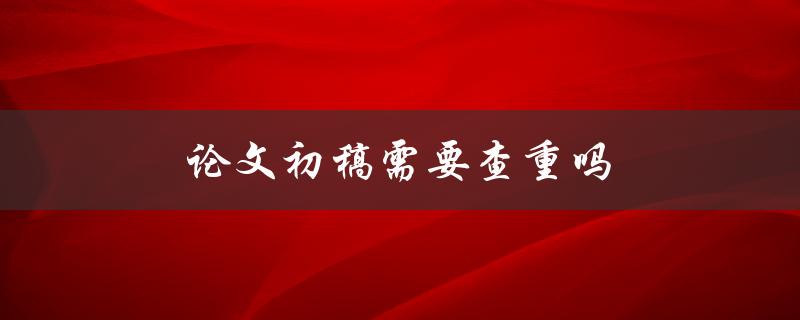 论文初稿需要查重吗(为什么查重很重要)