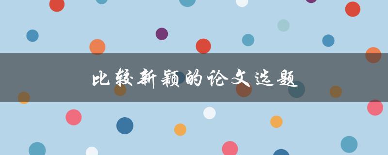 比较新颖的论文选题(如何选择独具创意的研究方向)