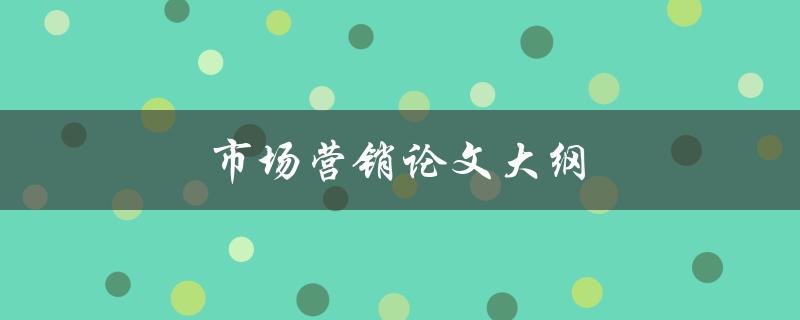 市场营销论文大纲(如何撰写一个完备的指南)