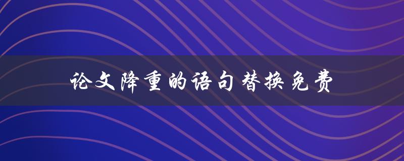 论文降重的语句替换免费(有哪些免费的语句替换工具可供使用)