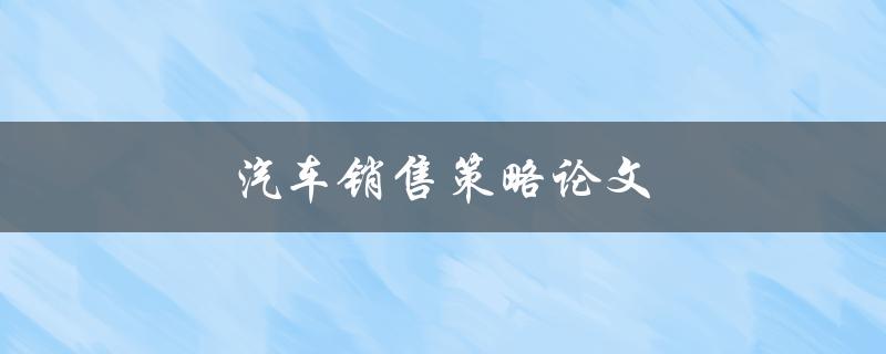 汽车销售策略论文(如何制定有效的汽车销售策略)