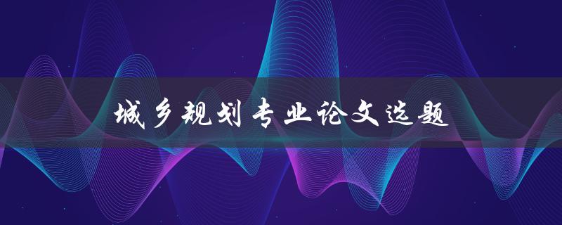 城乡规划专业论文选题(如何选择适合的研究方向)