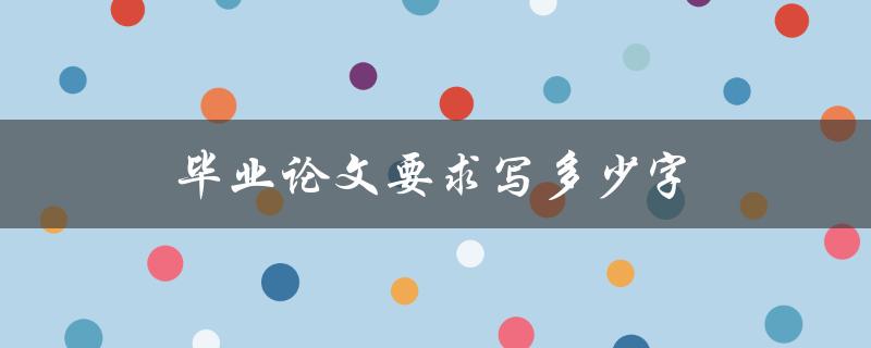 毕业论文要求写多少字(一般要求字数是多少)