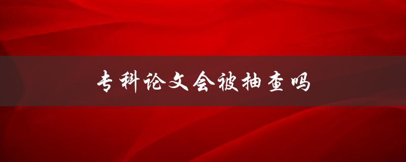 专科论文会被抽查吗(了解一下大学论文抽查的规定)