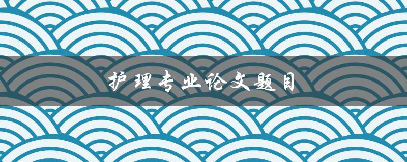 护理专业论文题目(如何选择适合的研究方向)