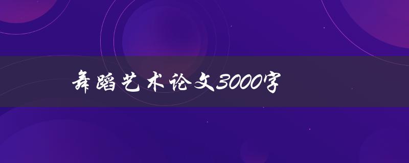 舞蹈艺术论文3000字(如何撰写高质量的论文)
