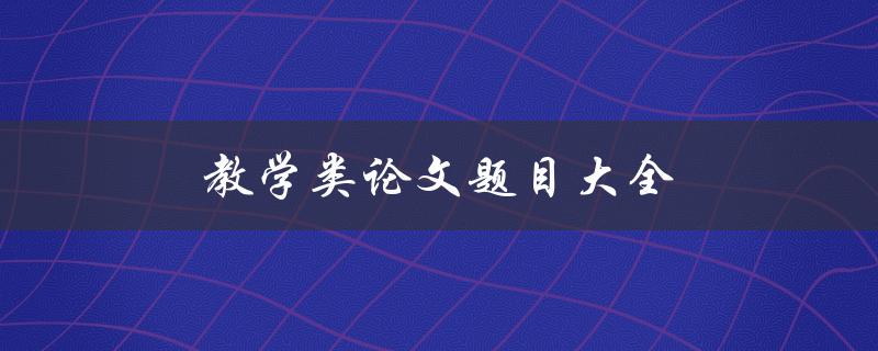 教学类论文题目大全(如何选择适合的教学类论文题目)