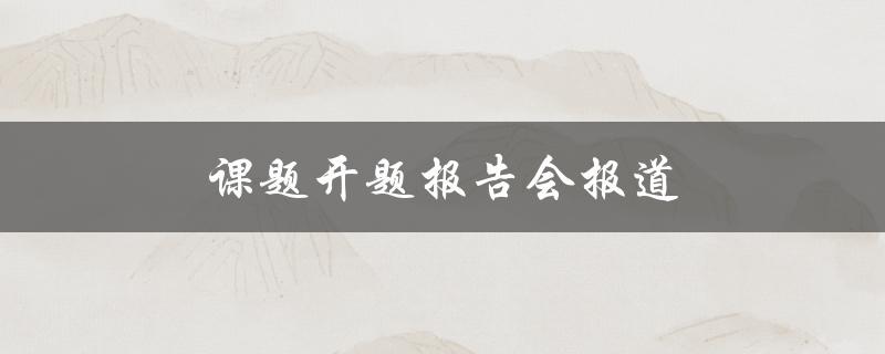 课题开题报告会报道(如何撰写高质量的开题报告)